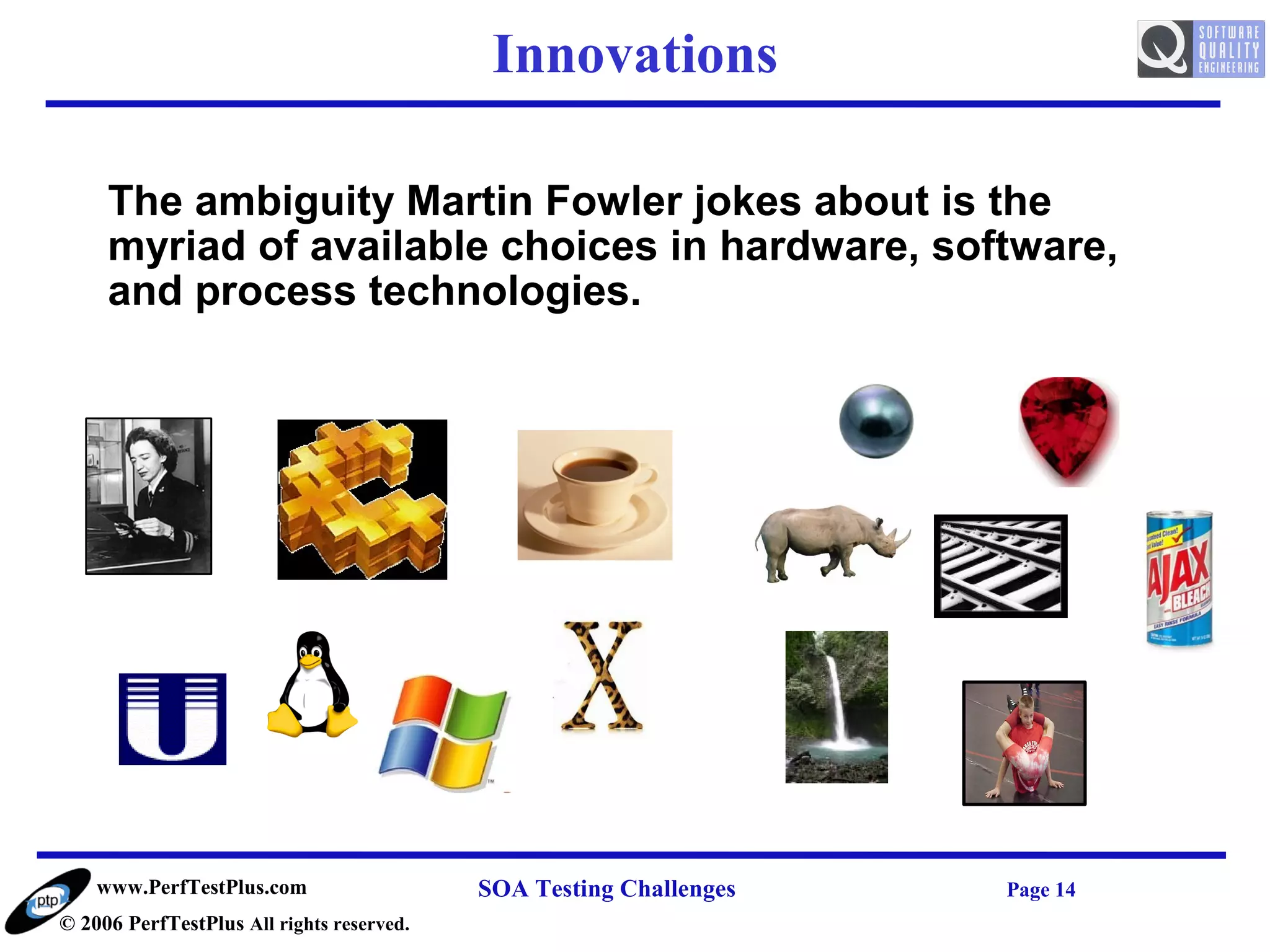 Innovations

     The ambiguity Martin Fowler jokes about is the
     myriad of available choices in hardware, software,
     and process technologies.




    www.PerfTestPlus.com                   SOA Testing Challenges   Page 14
© 2006 PerfTestPlus All rights reserved.
 