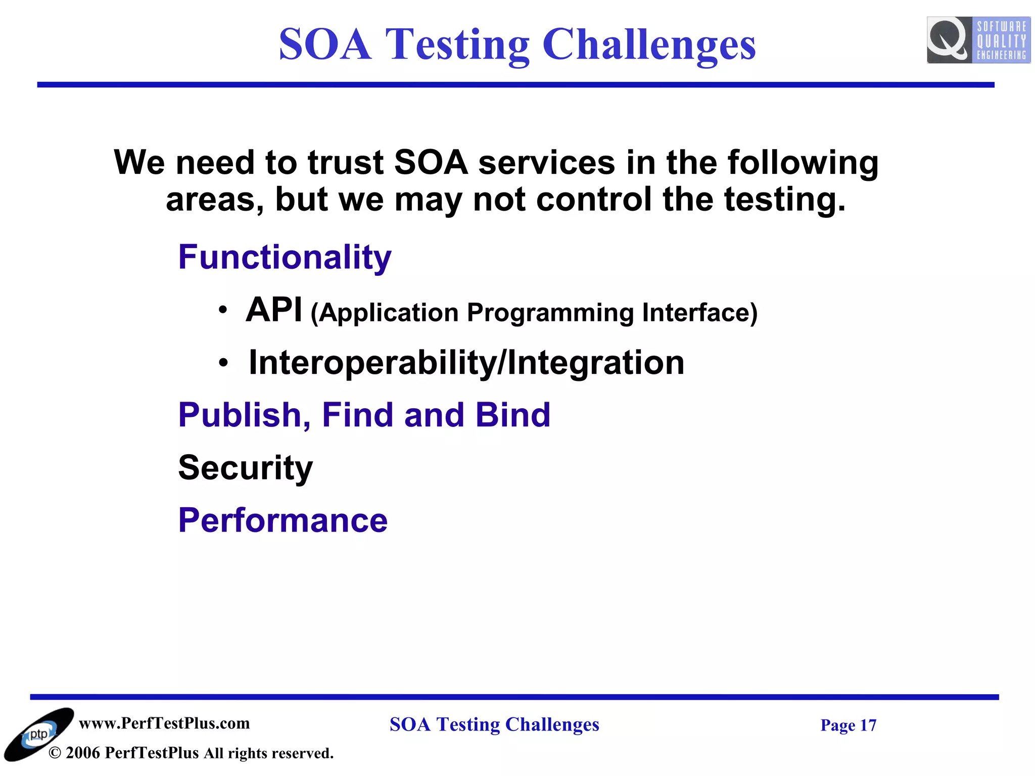 SOA Testing Challenges

         We need to trust SOA services in the following
           areas, but we may not control the testing.
                  Functionality
                       • API (Application Programming Interface)
                       • Interoperability/Integration
                  Publish, Find and Bind
                  Security
                  Performance




    www.PerfTestPlus.com                   SOA Testing Challenges   Page 17
© 2006 PerfTestPlus All rights reserved.
 