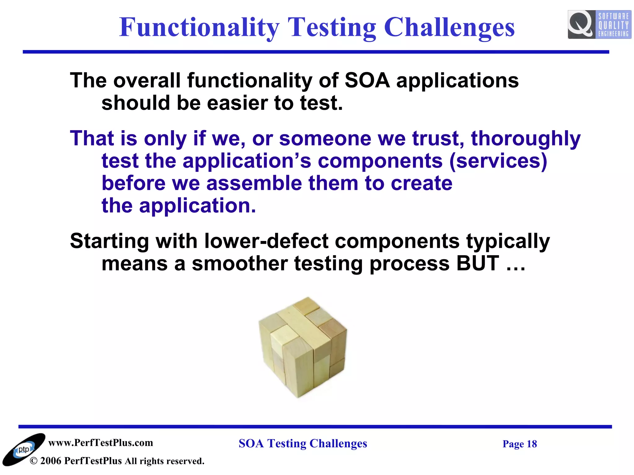Functionality Testing Challenges
         The overall functionality of SOA applications
            should be easier to test.
         That is only if we, or someone we trust, thoroughly
            test the application’s components (services)
            before we assemble them to create
            the application.
         Starting with lower-defect components typically
            means a smoother testing process BUT …




    www.PerfTestPlus.com                   SOA Testing Challenges   Page 18
© 2006 PerfTestPlus All rights reserved.
 