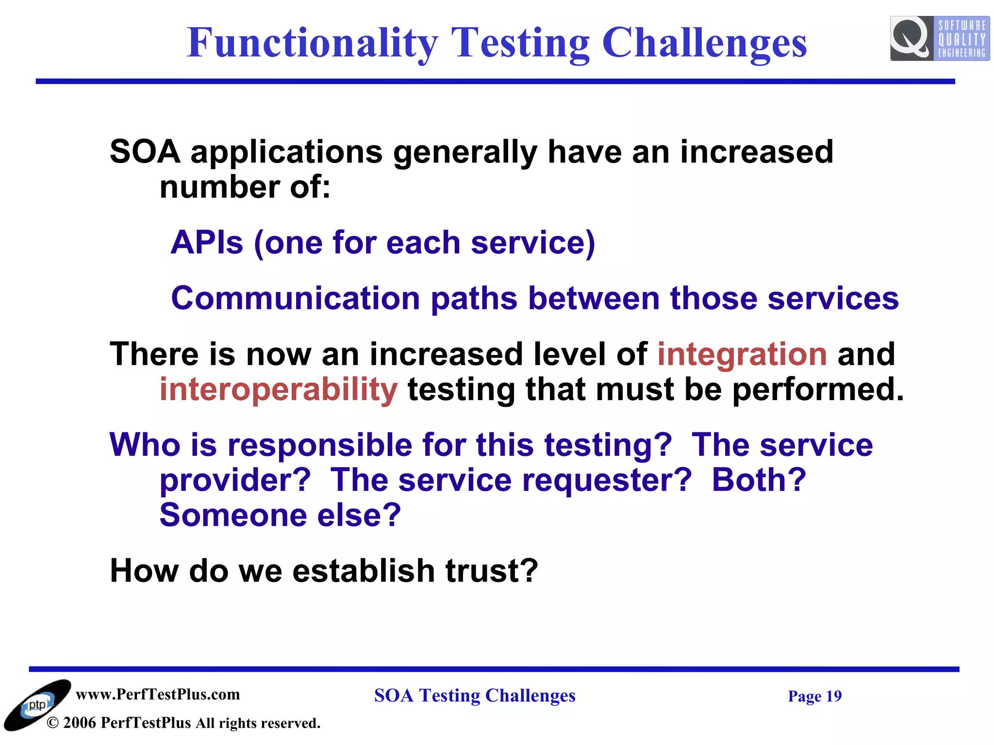 Functionality Testing Challenges

         SOA applications generally have an increased
           number of:
                  APIs (one for each service)
                  Communication paths between those services
         There is now an increased level of integration and
            interoperability testing that must be performed.
         Who is responsible for this testing? The service
           provider? The service requester? Both?
           Someone else?
         How do we establish trust?


    www.PerfTestPlus.com                   SOA Testing Challenges   Page 19
© 2006 PerfTestPlus All rights reserved.
 