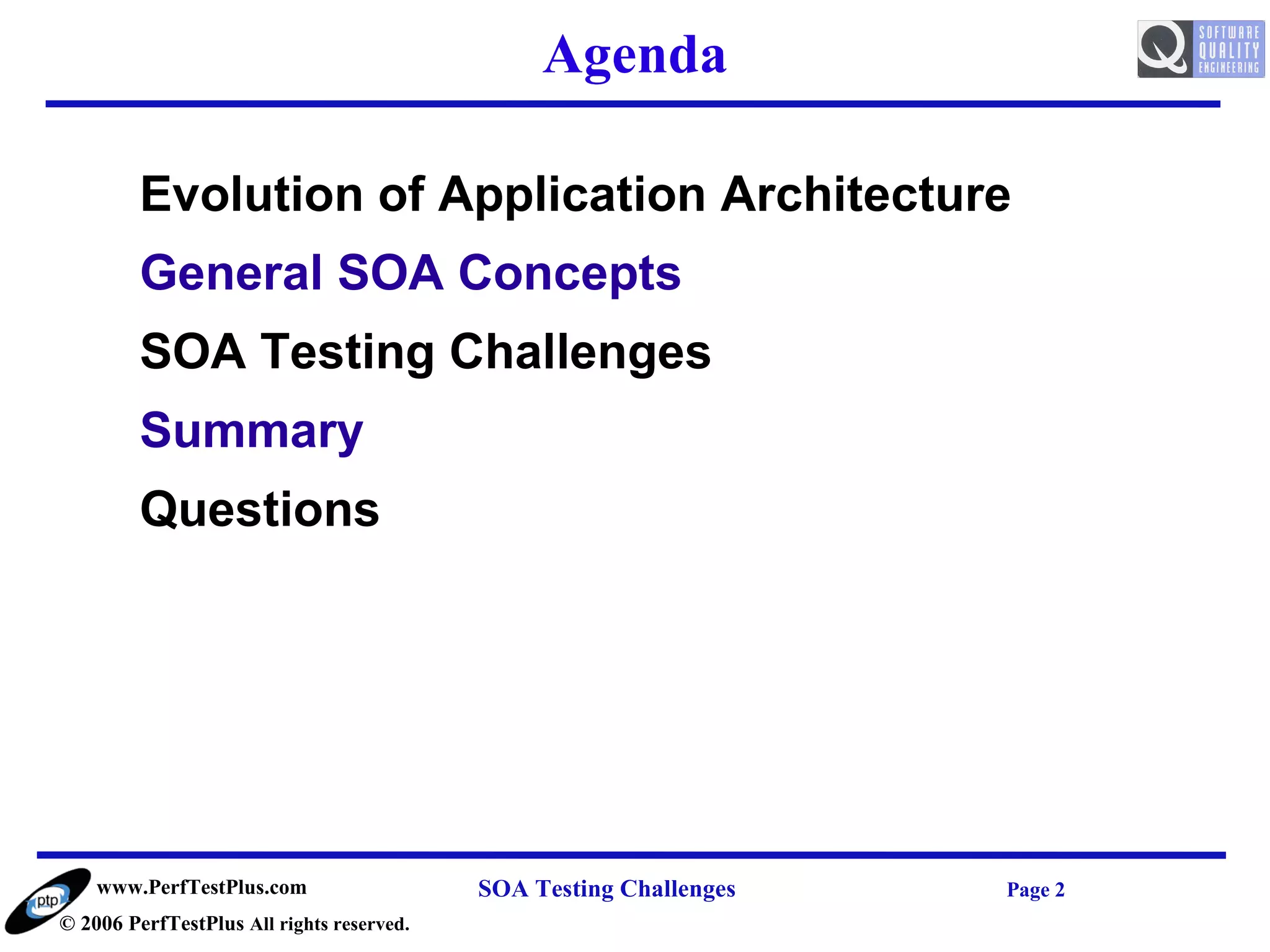 Agenda

         Evolution of Application Architecture
         General SOA Concepts
         SOA Testing Challenges
         Summary
         Questions




    www.PerfTestPlus.com                   SOA Testing Challenges   Page 2
© 2006 PerfTestPlus All rights reserved.
 