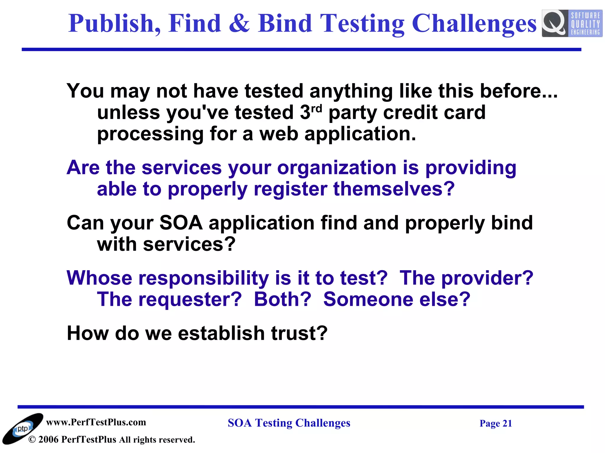 Publish, Find & Bind Testing Challenges

         You may not have tested anything like this before...
           unless you've tested 3rd party credit card
           processing for a web application.
         Are the services your organization is providing
            able to properly register themselves?
         Can your SOA application find and properly bind
           with services?
         Whose responsibility is it to test? The provider?
           The requester? Both? Someone else?
         How do we establish trust?



    www.PerfTestPlus.com                   SOA Testing Challenges   Page 21
© 2006 PerfTestPlus All rights reserved.
 