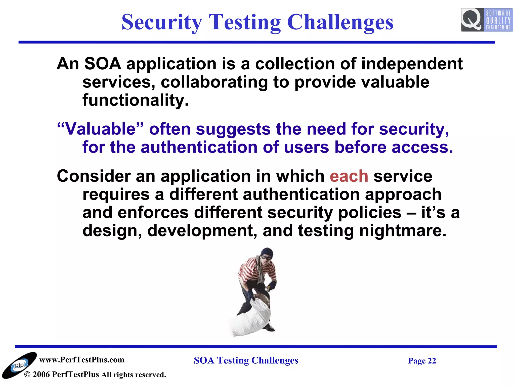Security Testing Challenges
         An SOA application is a collection of independent
            services, collaborating to provide valuable
            functionality.
         “Valuable” often suggests the need for security,
            for the authentication of users before access.
         Consider an application in which each service
           requires a different authentication approach
           and enforces different security policies – it’s a
           design, development, and testing nightmare.




    www.PerfTestPlus.com                   SOA Testing Challenges   Page 22
© 2006 PerfTestPlus All rights reserved.
 