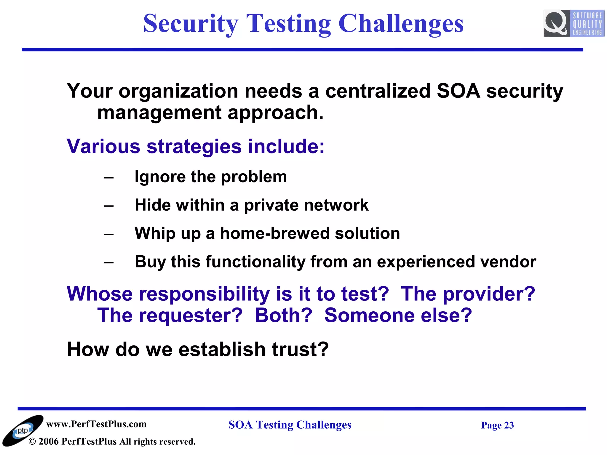 Security Testing Challenges

         Your organization needs a centralized SOA security
           management approach.
         Various strategies include:
                  –      Ignore the problem
                  –      Hide within a private network
                  –      Whip up a home-brewed solution
                  –      Buy this functionality from an experienced vendor
         Whose responsibility is it to test? The provider?
           The requester? Both? Someone else?
         How do we establish trust?


    www.PerfTestPlus.com                   SOA Testing Challenges   Page 23
© 2006 PerfTestPlus All rights reserved.
 