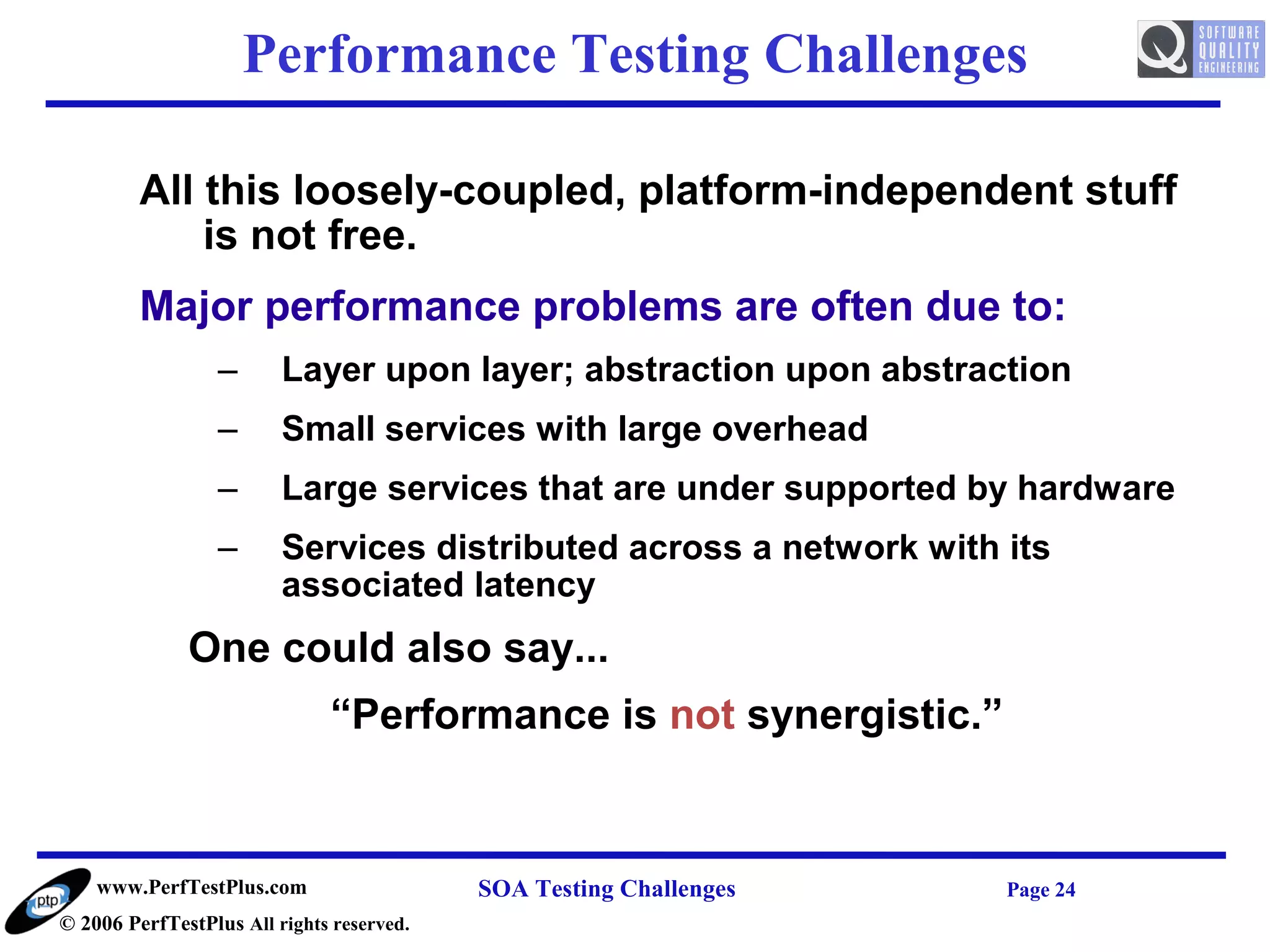Performance Testing Challenges

         All this loosely-coupled, platform-independent stuff
             is not free.
         Major performance problems are often due to:
                  –      Layer upon layer; abstraction upon abstraction
                  –      Small services with large overhead
                  –      Large services that are under supported by hardware
                  –      Services distributed across a network with its
                         associated latency
              One could also say...
                              “Performance is not synergistic.”


    www.PerfTestPlus.com                   SOA Testing Challenges   Page 24
© 2006 PerfTestPlus All rights reserved.
 