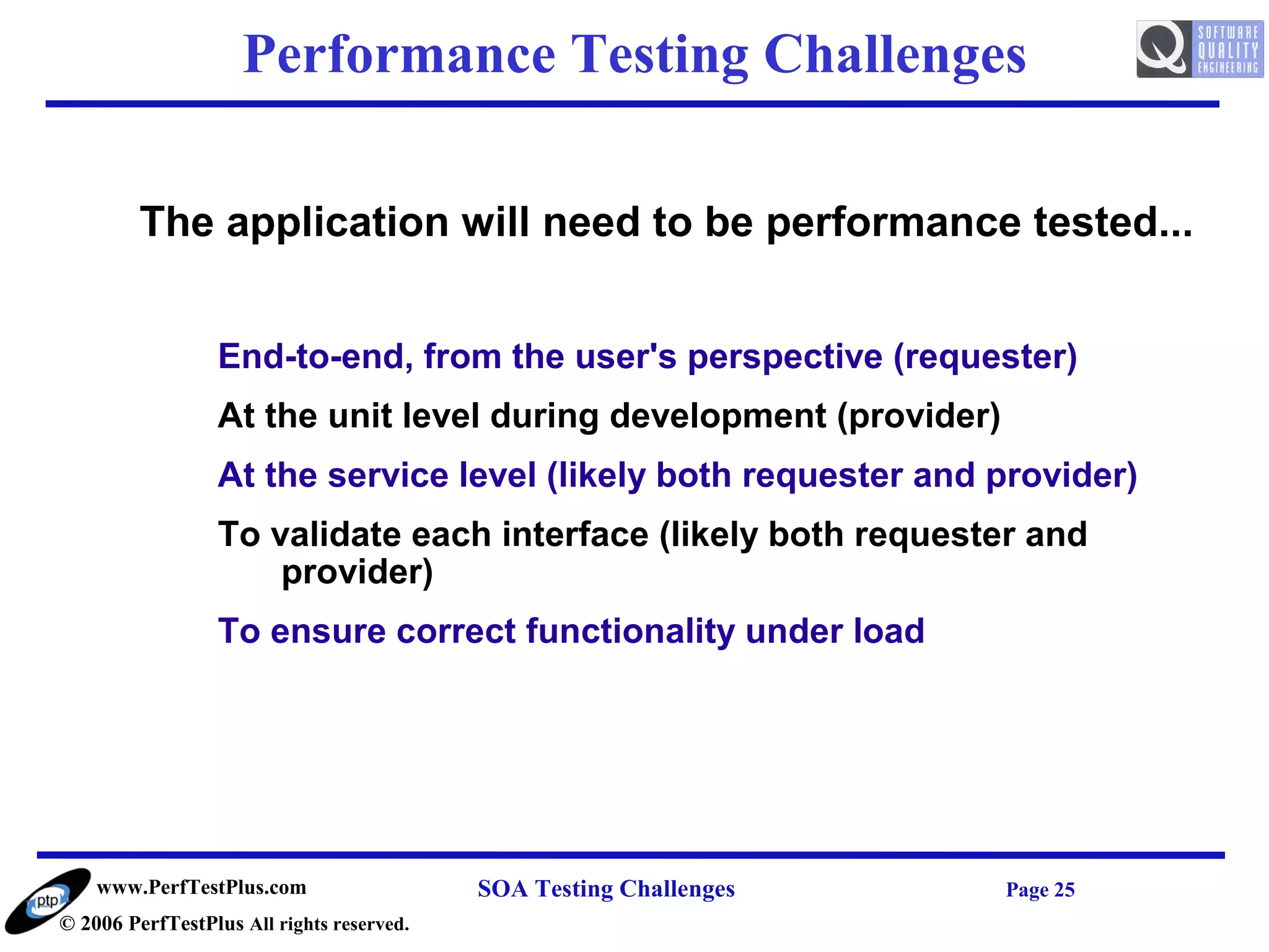 Performance Testing Challenges

         The application will need to be performance tested...


                  End-to-end, from the user's perspective (requester)
                  At the unit level during development (provider)
                  At the service level (likely both requester and provider)
                  To validate each interface (likely both requester and
                      provider)
                  To ensure correct functionality under load




    www.PerfTestPlus.com                   SOA Testing Challenges   Page 25
© 2006 PerfTestPlus All rights reserved.
 