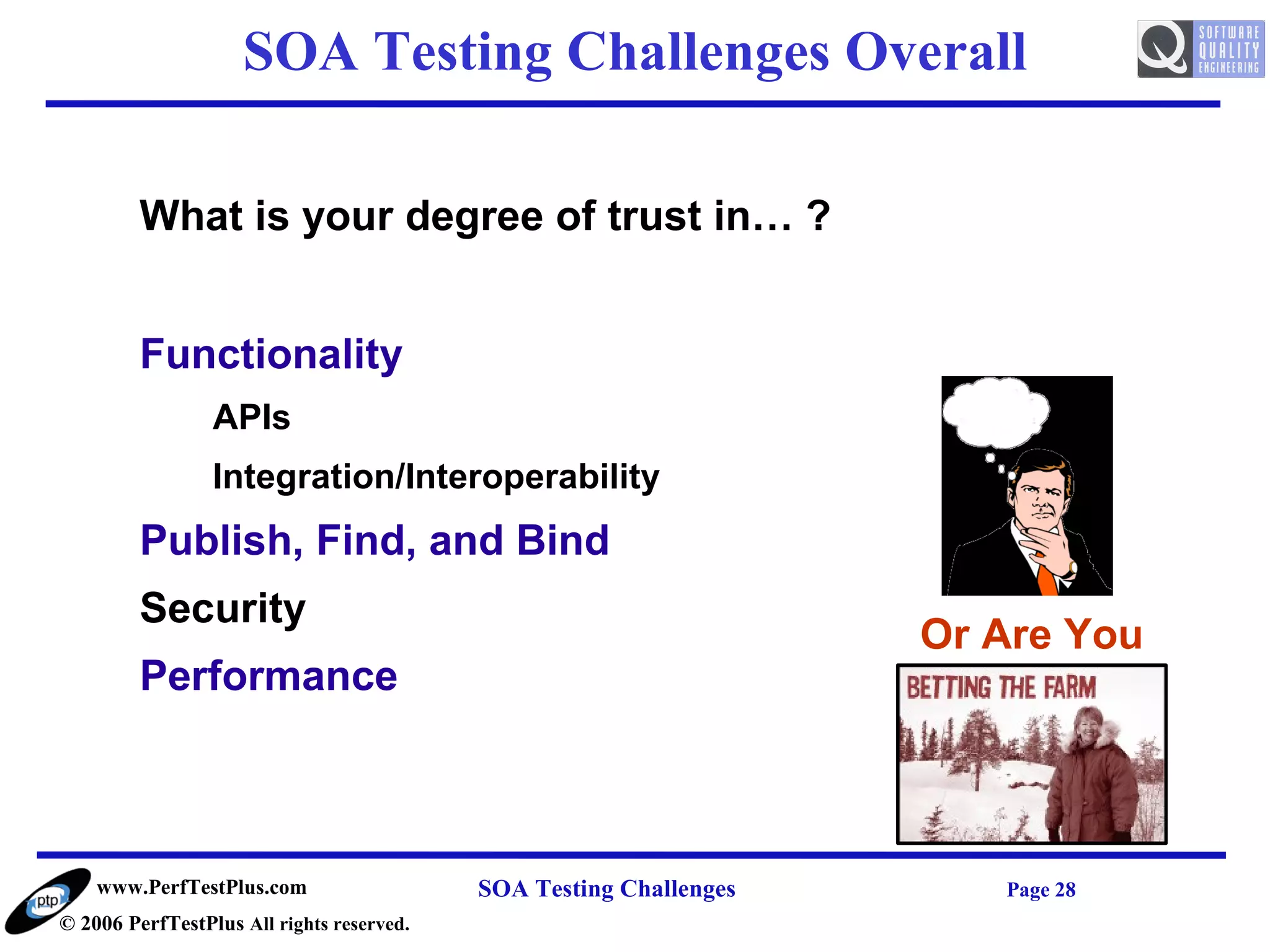 SOA Testing Challenges Overall

         What is your degree of trust in… ?


         Functionality
                 APIs
                 Integration/Interoperability
         Publish, Find, and Bind
         Security
                                                                    Or Are You
         Performance



    www.PerfTestPlus.com                   SOA Testing Challenges      Page 28
© 2006 PerfTestPlus All rights reserved.
 
