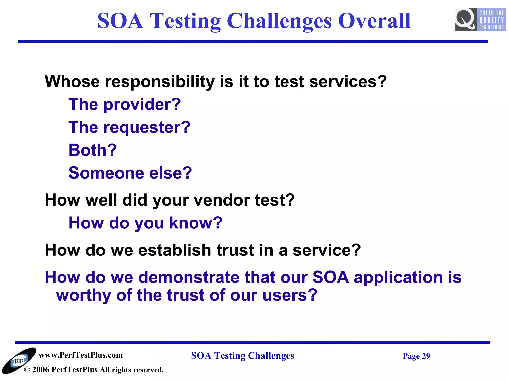 SOA Testing Challenges Overall

     Whose responsibility is it to test services?
       The provider?
       The requester?
       Both?
       Someone else?
     How well did your vendor test?
       How do you know?
     How do we establish trust in a service?
     How do we demonstrate that our SOA application is
      worthy of the trust of our users?


    www.PerfTestPlus.com                   SOA Testing Challenges   Page 29
© 2006 PerfTestPlus All rights reserved.
 