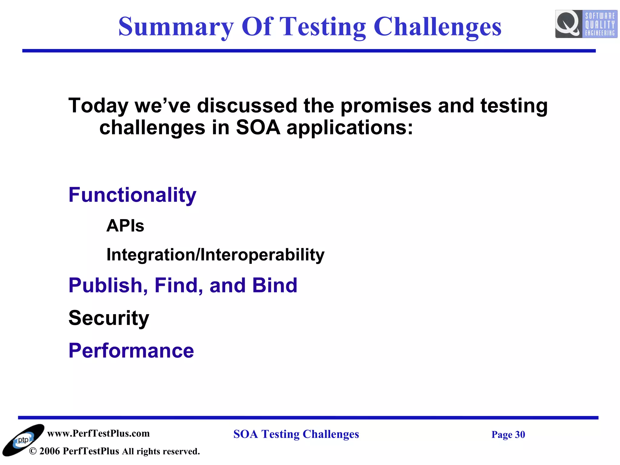 Summary Of Testing Challenges

         Today we’ve discussed the promises and testing
           challenges in SOA applications:


         Functionality
                  APIs
                  Integration/Interoperability
         Publish, Find, and Bind
         Security
         Performance


    www.PerfTestPlus.com                   SOA Testing Challenges   Page 30
© 2006 PerfTestPlus All rights reserved.
 