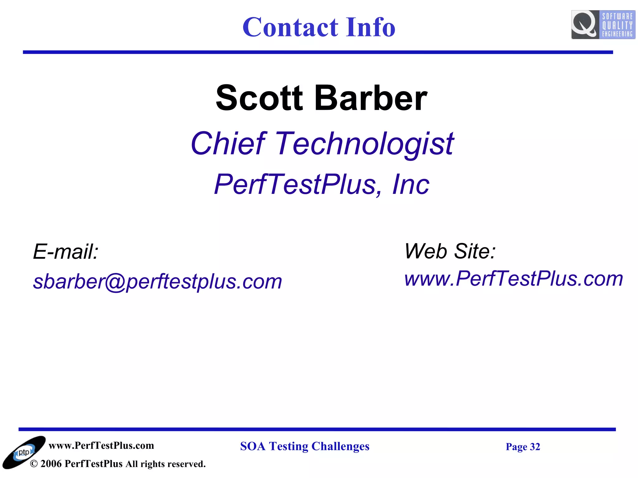Contact Info

                                           Scott Barber
                                    Chief Technologist
                                           PerfTestPlus, Inc

E-mail:                                                               Web Site:
sbarber@perftestplus.com                                              www.PerfTestPlus.com




    www.PerfTestPlus.com                     SOA Testing Challenges            Page 32
© 2006 PerfTestPlus All rights reserved.
 