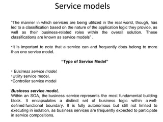  Service models
“The manner in which services are being utilized in the real world, though, has
led to a classification based on the nature of the application logic they provide, as
well as their business-related roles within the overall solution. These
classifications are known as service models” .
•It is important to note that a service can and frequently does belong to more
than one service model.
“Type of Service Model”
• Business service model,
•Utility service model,
•Controller service model
Business service model,
Within an SOA, the business service represents the most fundamental building
block. It encapsulates a distinct set of business logic within a well-
defined functional boundary. It is fully autonomous but still not limited to
executing in isolation, as business services are frequently expected to participate
in service compositions.
 