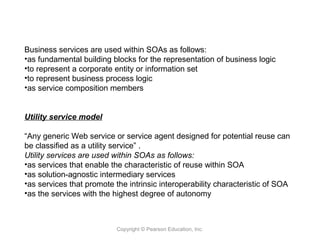 Copyright © Pearson Education, Inc.
Business services are used within SOAs as follows:
•as fundamental building blocks for the representation of business logic
•to represent a corporate entity or information set
•to represent business process logic
•as service composition members
Utility service model
“Any generic Web service or service agent designed for potential reuse can
be classified as a utility service” .
Utility services are used within SOAs as follows:
•as services that enable the characteristic of reuse within SOA
•as solution-agnostic intermediary services
•as services that promote the intrinsic interoperability characteristic of SOA
•as the services with the highest degree of autonomy
 