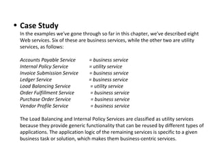 • Case Study
In the examples we've gone through so far in this chapter, we've described eight 
Web services. Six of these are business services, while the other two are utility 
services, as follows:
Accounts Payable Service = business service
Internal Policy Service = utility service
Invoice Submission Service = business service
Ledger Service = business service
Load Balancing Service = utility service
Order Fulfillment Service = business service
Purchase Order Service = business service
Vendor Profile Service = business service
The Load Balancing and Internal Policy Services are classified as utility services 
because they provide generic functionality that can be reused by different types of 
applications. The application logic of the remaining services is specific to a given 
business task or solution, which makes them business-centric services.
 