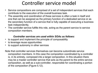 Controller service model
• Service compositions are comprised of a set of independent services that each
contribute to the execution of the overall business task.
• The assembly and coordination of these services is often a task in itself and
one that can be assigned as the primary function of a dedicated service or as
the secondary function of a service that is fully capable of executing a business
task independently.
• The controller service fulfills this role, acting as the parent service to service
composition members.
Controller services are used within SOAs as follows:
• to support and implement the principle of composability
• to leverage reuse opportunities
• to support autonomy in other services
Note that controller services themselves can become subordinate service
composition members. In this case the composition coordinated by a controller
is, in its entirety, composed into a larger composition. In this situation there
may be a master controller service that acts as the parent to the entire service
composition, as well as a sub-controller, responsible for coordinating a portion
of the composition (Figure 5.12).
 