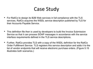 Case Study
 For RailCo to design its B2B Web services in full compliance with the TLS
services, RailCo acquires the WSDL service description published by TLS for
their Accounts Payable Service.
 This definition file then is used by developers to build the Invoice Submission
Service so that it can process SOAP messages in accordance with the service
interface requirements defined in the TLS service descriptions.
 Further, RailCo provides TLS with a copy of the WSDL definition for the RailCo
Order Fulfillment Service. TLS registers this service description and adds it to the
list of vendor endpoints that will receive electronic purchase orders. (Figure 5.15
illustrates both scenarios.)
 