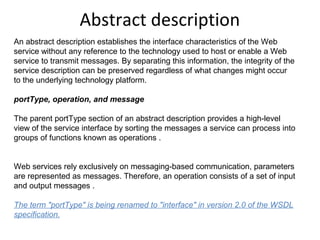 Abstract description
An abstract description establishes the interface characteristics of the Web
service without any reference to the technology used to host or enable a Web
service to transmit messages. By separating this information, the integrity of the
service description can be preserved regardless of what changes might occur
to the underlying technology platform.
portType, operation, and message
The parent portType section of an abstract description provides a high-level
view of the service interface by sorting the messages a service can process into
groups of functions known as operations .
Web services rely exclusively on messaging-based communication, parameters
are represented as messages. Therefore, an operation consists of a set of input
and output messages .
The term "portType" is being renamed to "interface" in version 2.0 of the WSDL 
specification.
 