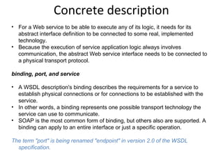 Concrete description
• For a Web service to be able to execute any of its logic, it needs for its
abstract interface definition to be connected to some real, implemented
technology.
• Because the execution of service application logic always involves
communication, the abstract Web service interface needs to be connected to
a physical transport protocol.
binding, port, and service
• A WSDL description's binding describes the requirements for a service to
establish physical connections or for connections to be established with the
service.
• In other words, a binding represents one possible transport technology the
service can use to communicate.
• SOAP is the most common form of binding, but others also are supported. A
binding can apply to an entire interface or just a specific operation.
The term "port" is being renamed "endpoint" in version 2.0 of the WSDL 
specification.
 