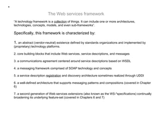 •
“A technology framework is a collection of things. It can include one or more architectures,
technologies, concepts, models, and even sub-frameworks”.
Specifically, this framework is characterized by:
1. an abstract (vendor-neutral) existence defined by standards organizations and implemented by
(proprietary) technology platforms.
2. core building blocks that include Web services, service descriptions, and messages
3. a communications agreement centered around service descriptions based on WSDL
4. a messaging framework comprised of SOAP technology and concepts
5. a service description registration and discovery architecture sometimes realized through UDDI
6. a well-defined architecture that supports messaging patterns and compositions (covered in Chapter
6)
7. a second generation of Web services extensions (also known as the WS-*specifications) continually
broadening its underlying feature-set (covered in Chapters 6 and 7)
The Web services framework
 