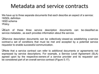 Metadata and service contracts
We have up to three separate documents that each describe an aspect of a service:
•WSDL definition
•XSD schema
•Policy
Each of these three service description documents can be classified as
service metadata , as each provides information about the service.
Service description documents can be collectively viewed as establishing a service
contract a set of conditions that must be met and accepted by a potential service
requestor to enable successful communication.
Note that a service contract can refer to additional documents or agreements not
expressed by service descriptions. For example, a Service Level Agreement (SLA)
agreed upon by the respective owners of a service provider and its requestor can
be considered part of an overall service contract (Figure 5.17).
 