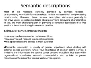 Semantic descriptions
Most of the metadata currently provided by services focuses
on expressing technical information related to data representation and processing
requirements. However, these service description documents generally do
not prove useful in explaining details about a service's behavioral characteristics.
In fact, the most challenging part of providing a complete description of a Web
service is in communicating its semantic qualities.
Examples of service semantics include:
•how a service behaves under certain conditions
•how a service will respond to a specific condition
•what specific tasks the service is most suited for
Semantic information is usually of greater importance when dealing with
external service providers, where your knowledge of another party's service is
limited to the information the service owner decides to publish. But even within
organizational boundaries, semantic characteristics tend to take on greater
relevance as the amount of internal Web services grows.
 