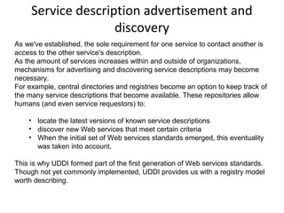 Service description advertisement and
discovery
As we've established, the sole requirement for one service to contact another is
access to the other service's description.
As the amount of services increases within and outside of organizations,
mechanisms for advertising and discovering service descriptions may become
necessary.
For example, central directories and registries become an option to keep track of
the many service descriptions that become available. These repositories allow
humans (and even service requestors) to:
• locate the latest versions of known service descriptions
• discover new Web services that meet certain criteria
• When the initial set of Web services standards emerged, this eventuality
was taken into account.
This is why UDDI formed part of the first generation of Web services standards.
Though not yet commonly implemented, UDDI provides us with a registry model
worth describing.
 