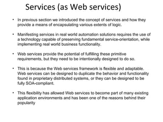 Services (as Web services)
• In previous section we introduced the concept of services and how they
provide a means of encapsulating various extents of logic.
• Manifesting services in real world automation solutions requires the use of
a technology capable of preserving fundamental service-orientation, while
implementing real world business functionality.
• Web services provide the potential of fulfilling these primitive
requirements, but they need to be intentionally designed to do so.
• This is because the Web services framework is flexible and adaptable.
Web services can be designed to duplicate the behavior and functionality
found in proprietary distributed systems, or they can be designed to be
fully SOA-compliant.
• This flexibility has allowed Web services to become part of many existing
application environments and has been one of the reasons behind their
popularity
 