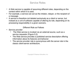 Copyright © Pearson Education, Inc.
Service Roles
• A Web service is capable of assuming different roles, depending on the
context within which it is used.
• For example, a service can act as the initiator, relayer, or the recipient of
a message.
• A service is therefore not labeled exclusively as a client or server, but
instead as a unit of software capable of altering its role, depending on its
processing responsibility in a given scenario.
Different Role as Follows
• Service provider
• The Web service is invoked via an external source, such as a
service requestor (Figure 5.2).
• The Web service provides a published service description offering
information about its features and behavior
• The service provider role is synonymous with the server role in the
classic client-server architecture.
 