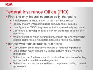 Federal Insurance Office (FIO)
 First, and only, federal insurance body charged to
    Provide national coordination of the insurance sector
    Identify system-threatening gaps in insurance regulation
    Identify, to the FSOC, any insurer that is systemically important
    Coordinate & develop federal policy on prudential aspects of int’l
     insurance
    Monitor extent to which communities/groups are underserved in
     access to affordable insurance, excluding health insurance.
 Interact with state insurance authorities
    Consultation on all insurance matters of national importance
    Consultation on prudential insurance matters of international
     importance
    Determination of federal override of state law on issues affecting
     international competition and regulation
    Determine state insurance matters to be pre-empted by covered
     agreements                                                         10
 