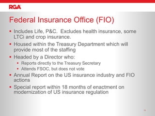 Federal Insurance Office (FIO)
 Includes Life, P&C. Excludes health insurance, some
  LTCi and crop insurance.
 Housed within the Treasury Department which will
  provide most of the staffing
 Headed by a Director who:
    Reports directly to the Treasury Secretary
    Attends FSOC, but does not vote
 Annual Report on the US insurance industry and FIO
  actions
 Special report within 18 months of enactment on
  modernization of US insurance regulation


                                                        11
 