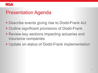 Presentation Agenda

 Describe events giving rise to Dodd-Frank Act
 Outline significant provisions of Dodd-Frank
 Review key sections impacting actuaries and
  insurance companies
 Update on status of Dodd-Frank implementation




                                                  2
 