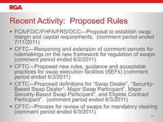 Recent Activity: Proposed Rules
 FCA/FDIC/FHFA/FRS/OCC—Proposal to establish swap
  margin and capital requirements. (comment period ended
  7/11/2011)
 CFTC—Reopening and extension of comment periods for
  rulemakings on the new framework for regulation of swaps
  (comment period ended 6/2/2011)
 CFTC—Proposed new rules, guidance and acceptable
  practices for swap execution facilities (SEFs) (comment
  period ended 6/3/2011)
 CFTC—Proposed definitions for ―Swap Dealer‖, ―Security-
  Based Swap Dealer‖, Major Swap Participant‖, Major
  Secuirty-Based Swap Participant‖, and Eligible Contract
  Participant‖. (comment period ended 6/3/2011)
 CFTC—Process for review of swaps for mandatory clearing
  (comment period ended 6/3/2011)
                                                       20
 