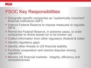 FSOC Key Responsibilities
 Designate specific companies as ―systemically important‖
  financial institutions (SIFI)
 Instruct Federal Reserve to impose measures to regulate
  SIFIs
 Permit the Federal Reserve, in extreme cases, to order
  companies to divest assets (or to be broken up)
 Collect information from other regulators (federal & state)
 Identify regulatory gaps
 Identify other threats to US financial stability
 Facilitate cooperation and resolve disputes among
  regulators
 Monitor US financial markets: integrity, efficiency and
  competitiveness
                                                                8
 