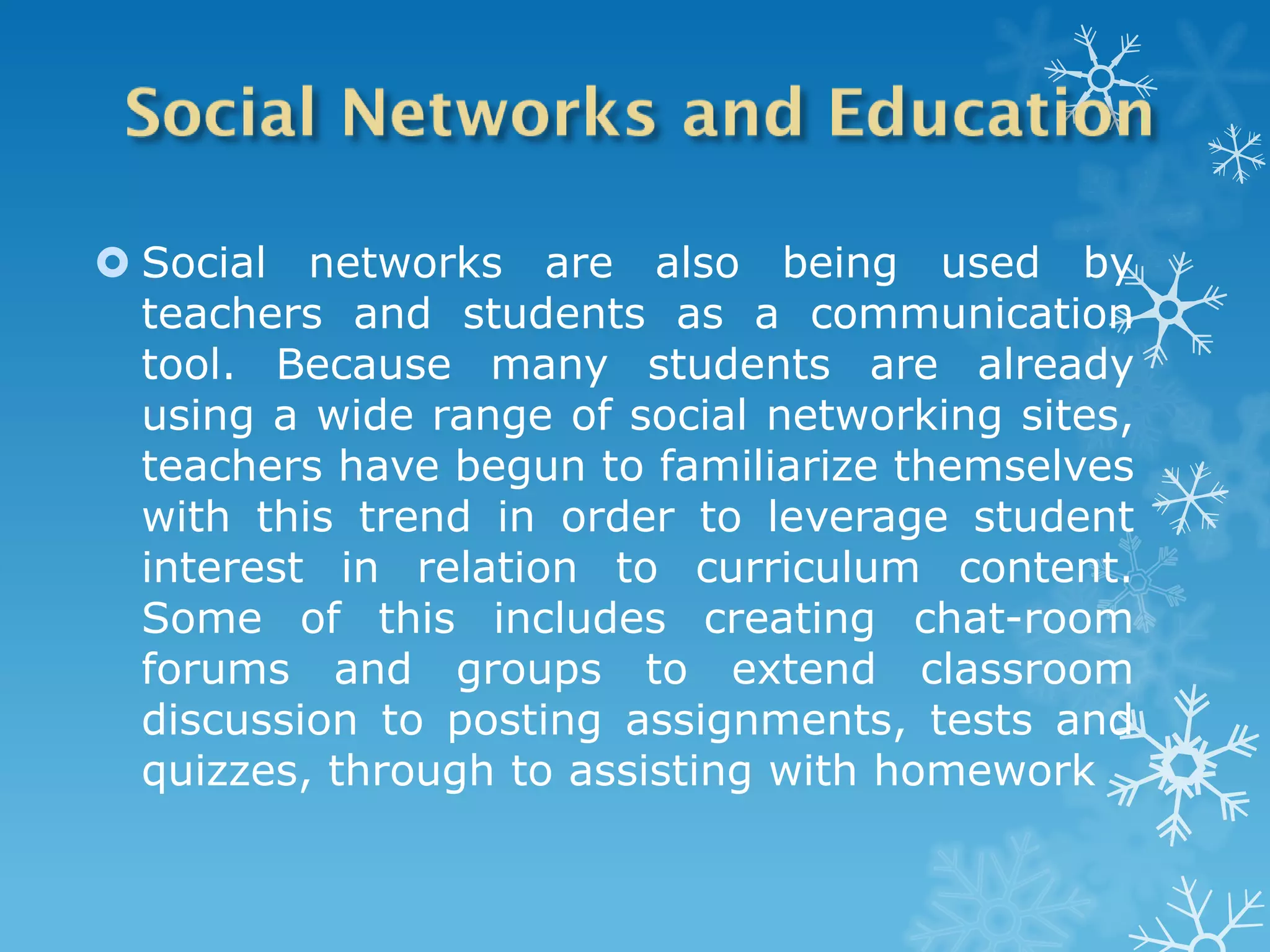  Social networks are also being used by
  teachers and students as a communication
  tool. Because many students are already
  using a wide range of social networking sites,
  teachers have begun to familiarize themselves
  with this trend in order to leverage student
  interest in relation to curriculum content.
  Some of this includes creating chat-room
  forums and groups to extend classroom
  discussion to posting assignments, tests and
  quizzes, through to assisting with homework
 
