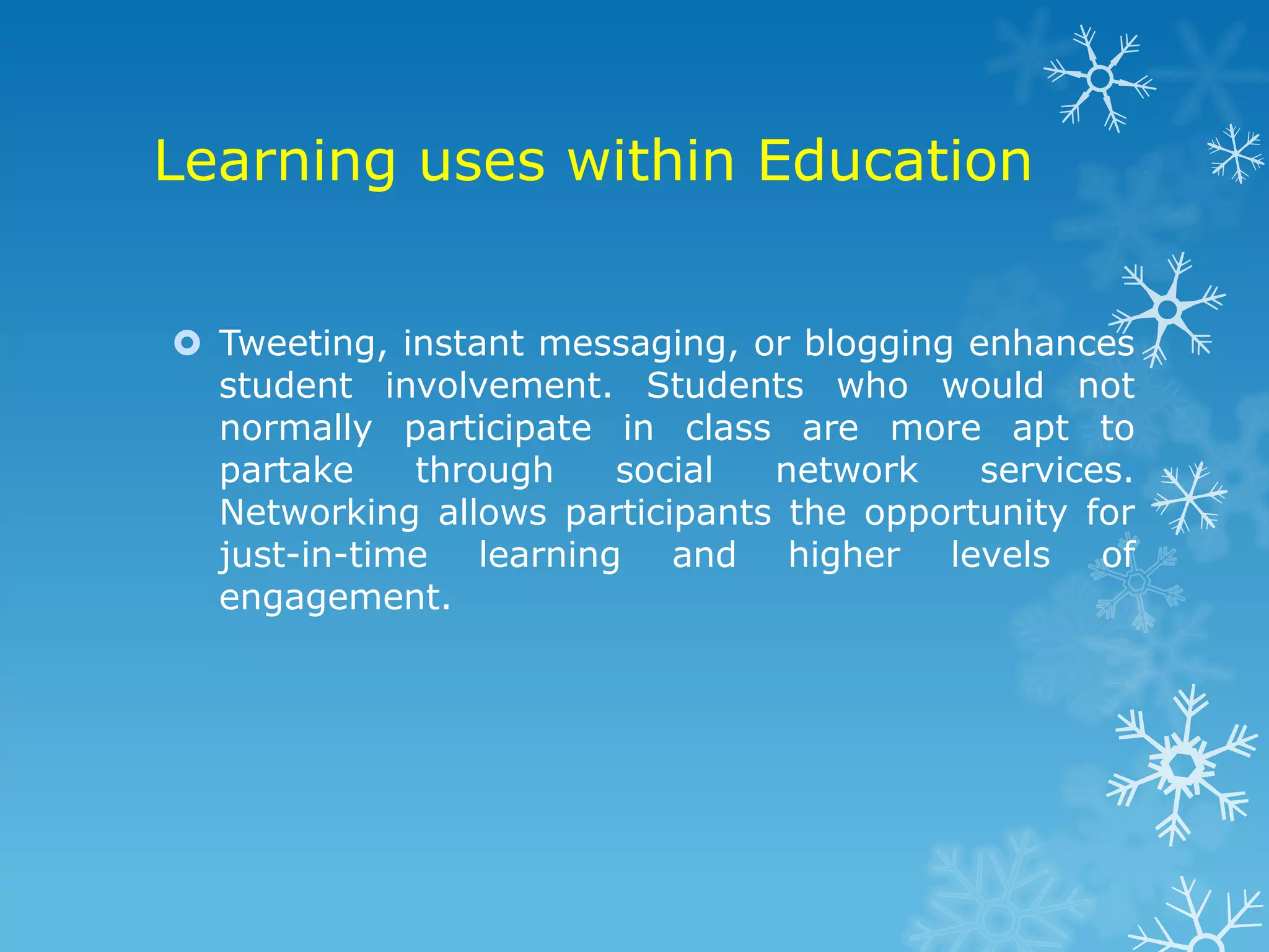 Learning uses within Education


 Tweeting, instant messaging, or blogging enhances
  student involvement. Students who would not
  normally participate in class are more apt to
  partake    through   social   network     services.
  Networking allows participants the opportunity for
  just-in-time learning and higher levels of
  engagement.
 