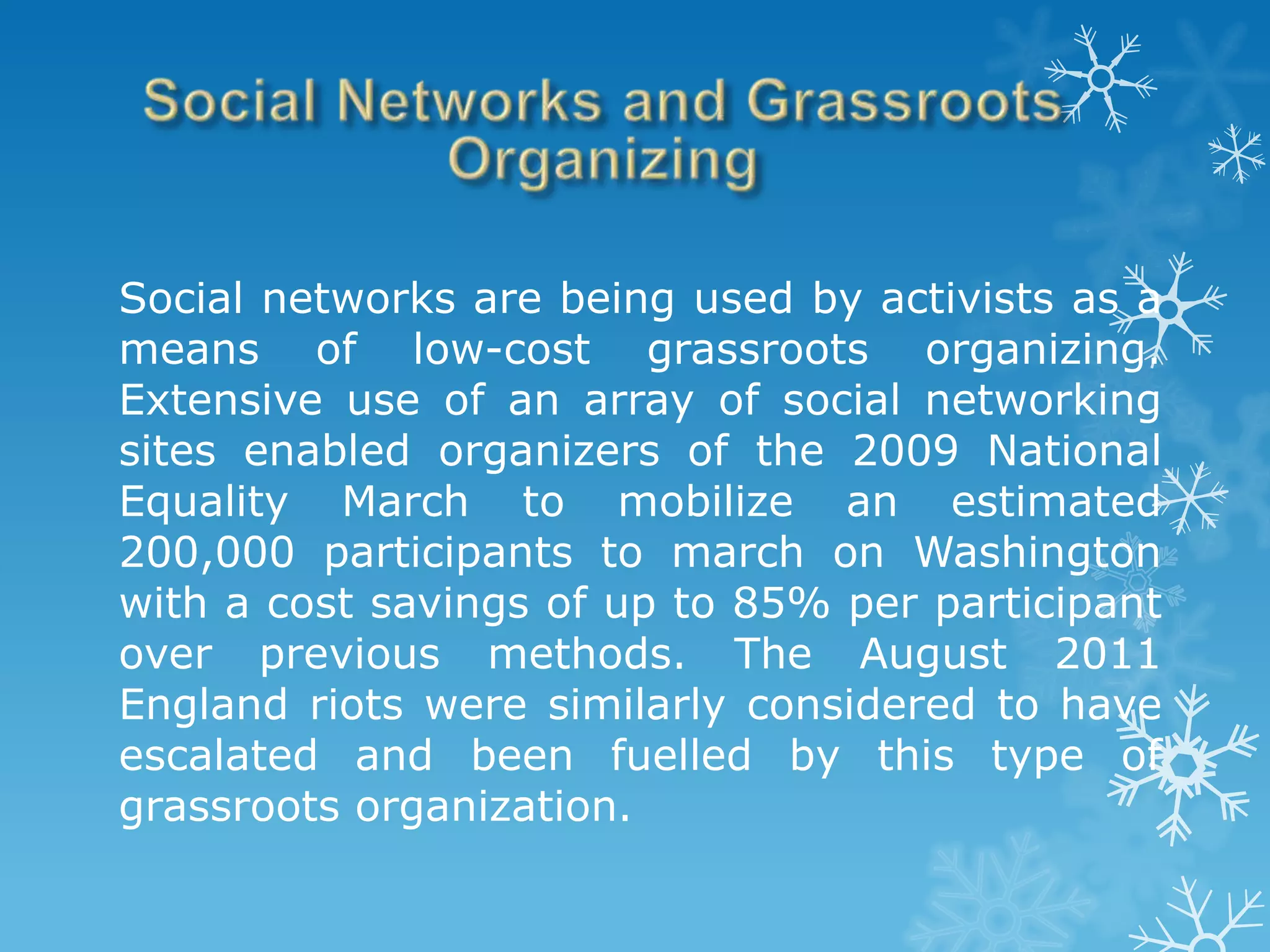 Social networks are being used by activists as a
means of low-cost grassroots organizing.
Extensive use of an array of social networking
sites enabled organizers of the 2009 National
Equality March to mobilize an estimated
200,000 participants to march on Washington
with a cost savings of up to 85% per participant
over previous methods. The August 2011
England riots were similarly considered to have
escalated and been fuelled by this type of
grassroots organization.
 