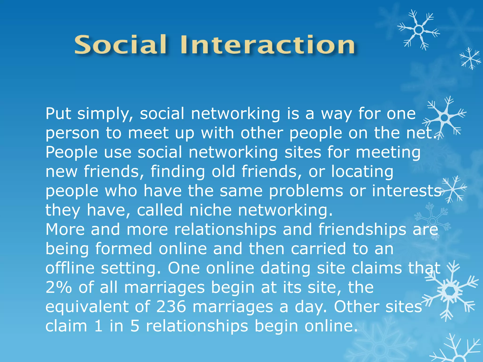 Put simply, social networking is a way for one
person to meet up with other people on the net.
People use social networking sites for meeting
new friends, finding old friends, or locating
people who have the same problems or interests
they have, called niche networking.
More and more relationships and friendships are
being formed online and then carried to an
offline setting. One online dating site claims that
2% of all marriages begin at its site, the
equivalent of 236 marriages a day. Other sites
claim 1 in 5 relationships begin online.
 