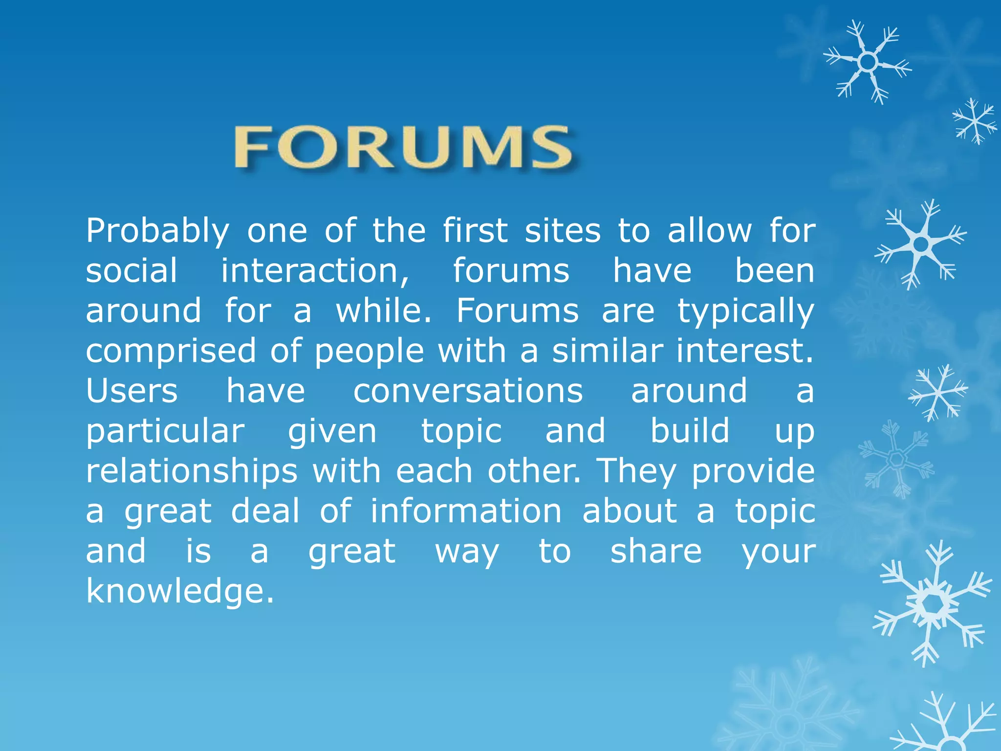 Probably one of the first sites to allow for
social interaction, forums have been
around for a while. Forums are typically
comprised of people with a similar interest.
Users have conversations around a
particular given topic and build up
relationships with each other. They provide
a great deal of information about a topic
and is a great way to share your
knowledge.
 