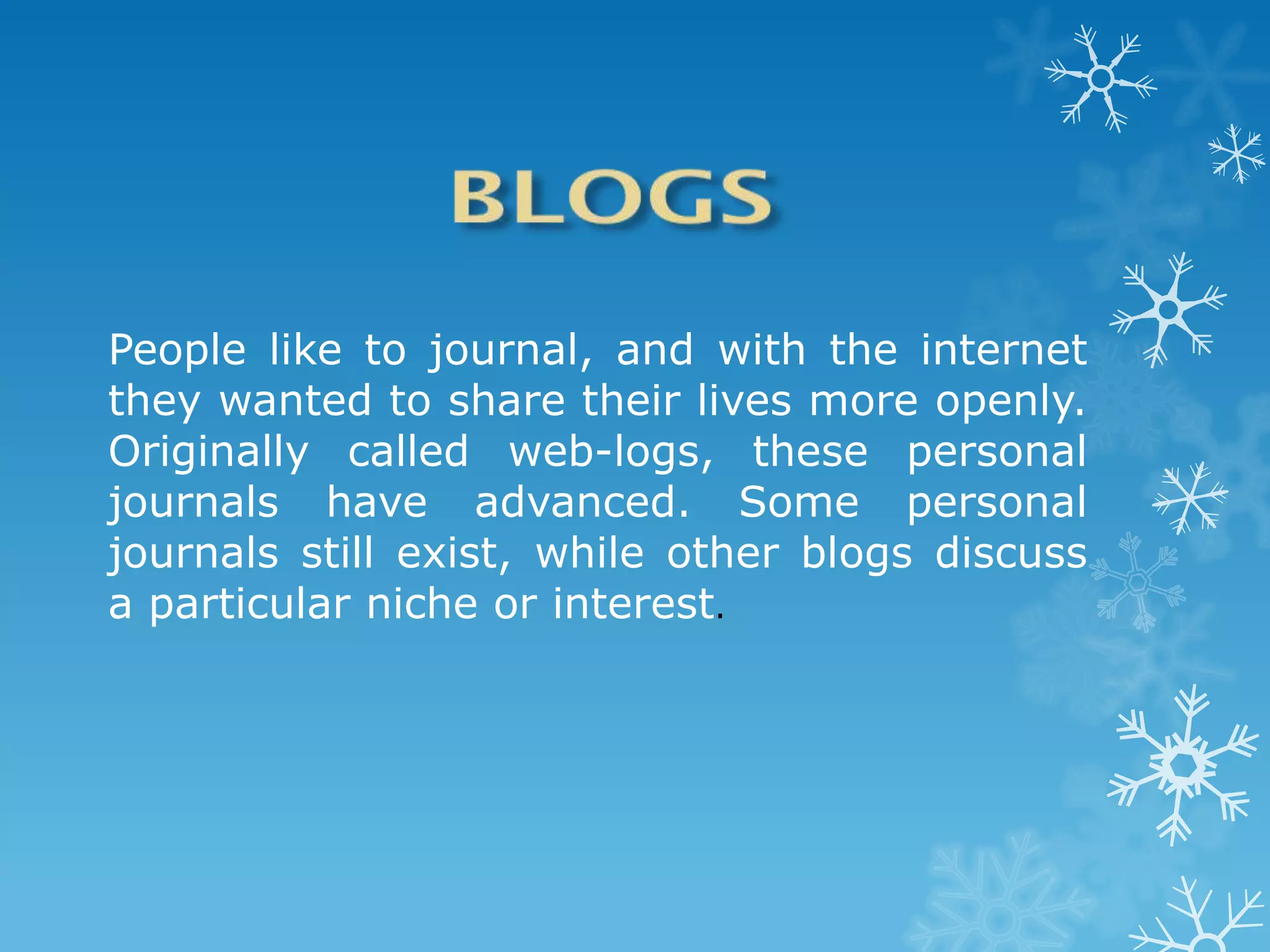 People like to journal, and with the internet
they wanted to share their lives more openly.
Originally called web-logs, these personal
journals have advanced. Some personal
journals still exist, while other blogs discuss
a particular niche or interest.
 