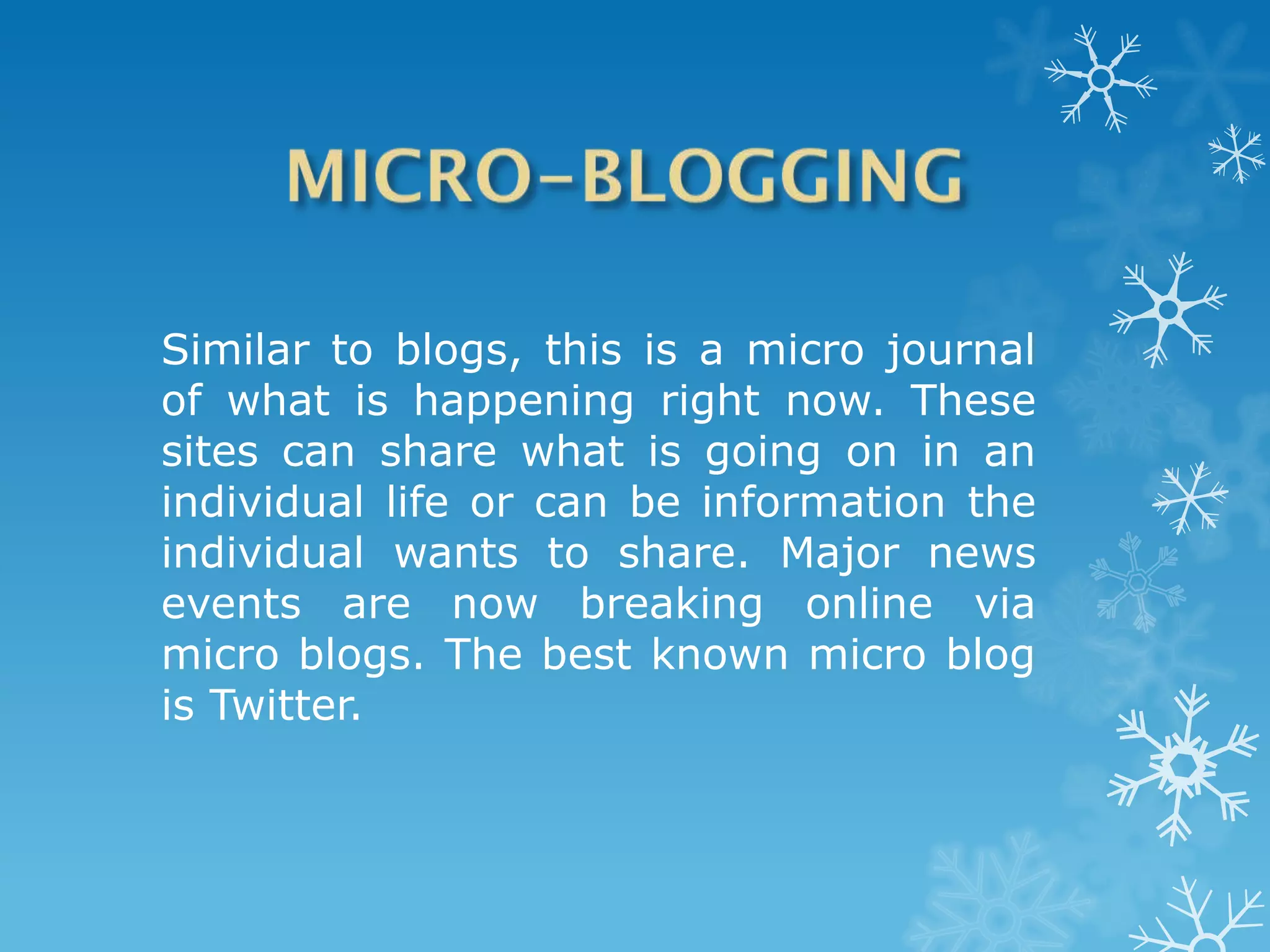 Similar to blogs, this is a micro journal
of what is happening right now. These
sites can share what is going on in an
individual life or can be information the
individual wants to share. Major news
events are now breaking online via
micro blogs. The best known micro blog
is Twitter.
 