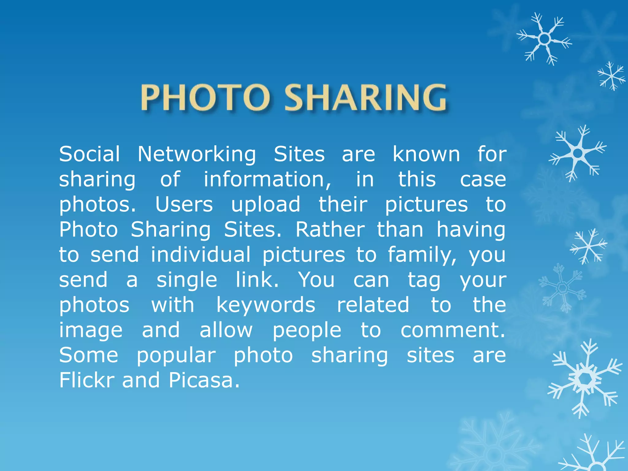 Social Networking Sites are known for
sharing of information, in this case
photos. Users upload their pictures to
Photo Sharing Sites. Rather than having
to send individual pictures to family, you
send a single link. You can tag your
photos with keywords related to the
image and allow people to comment.
Some popular photo sharing sites are
Flickr and Picasa.
 