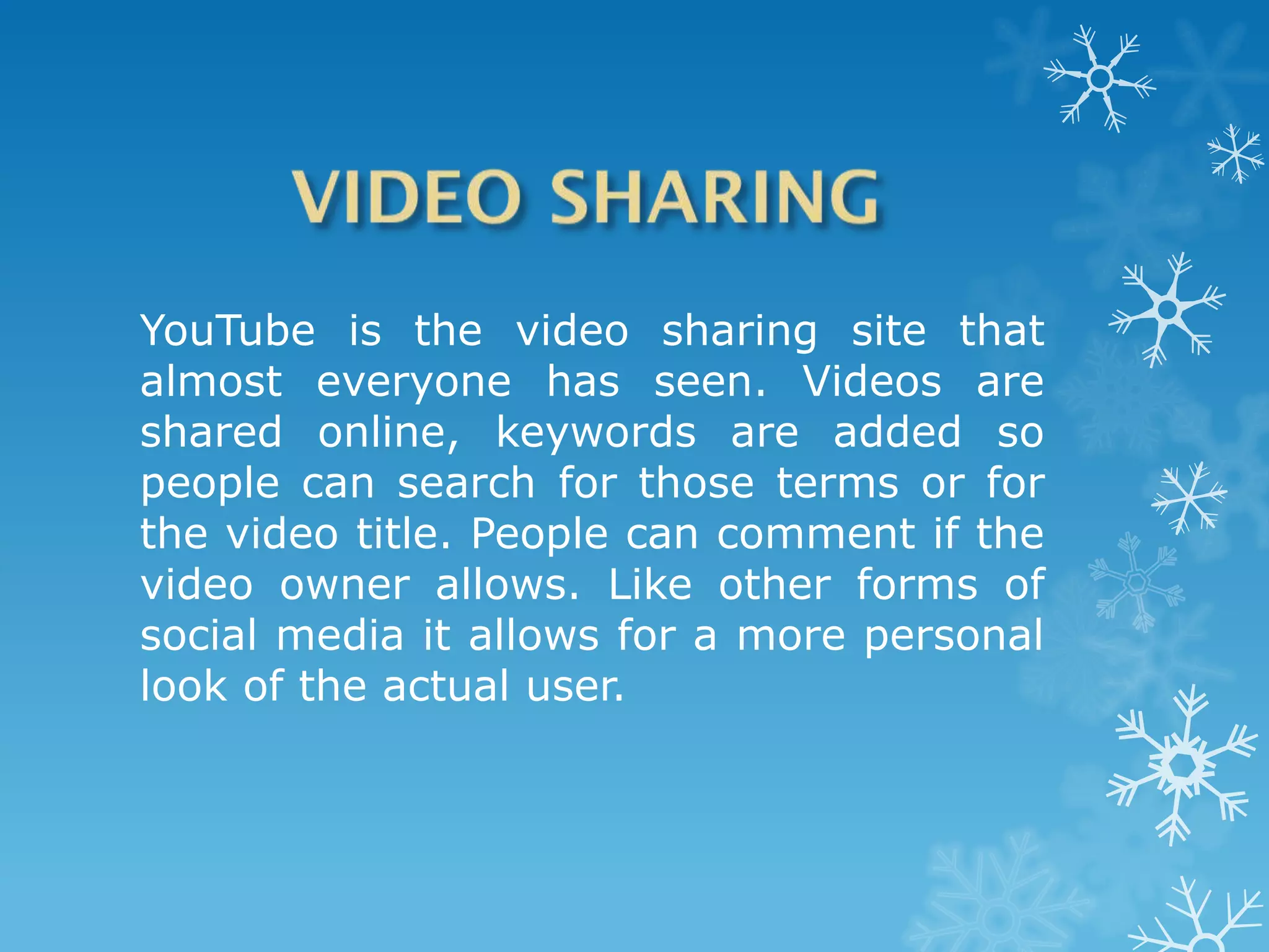 YouTube is the video sharing site that
almost everyone has seen. Videos are
shared online, keywords are added so
people can search for those terms or for
the video title. People can comment if the
video owner allows. Like other forms of
social media it allows for a more personal
look of the actual user.
 
