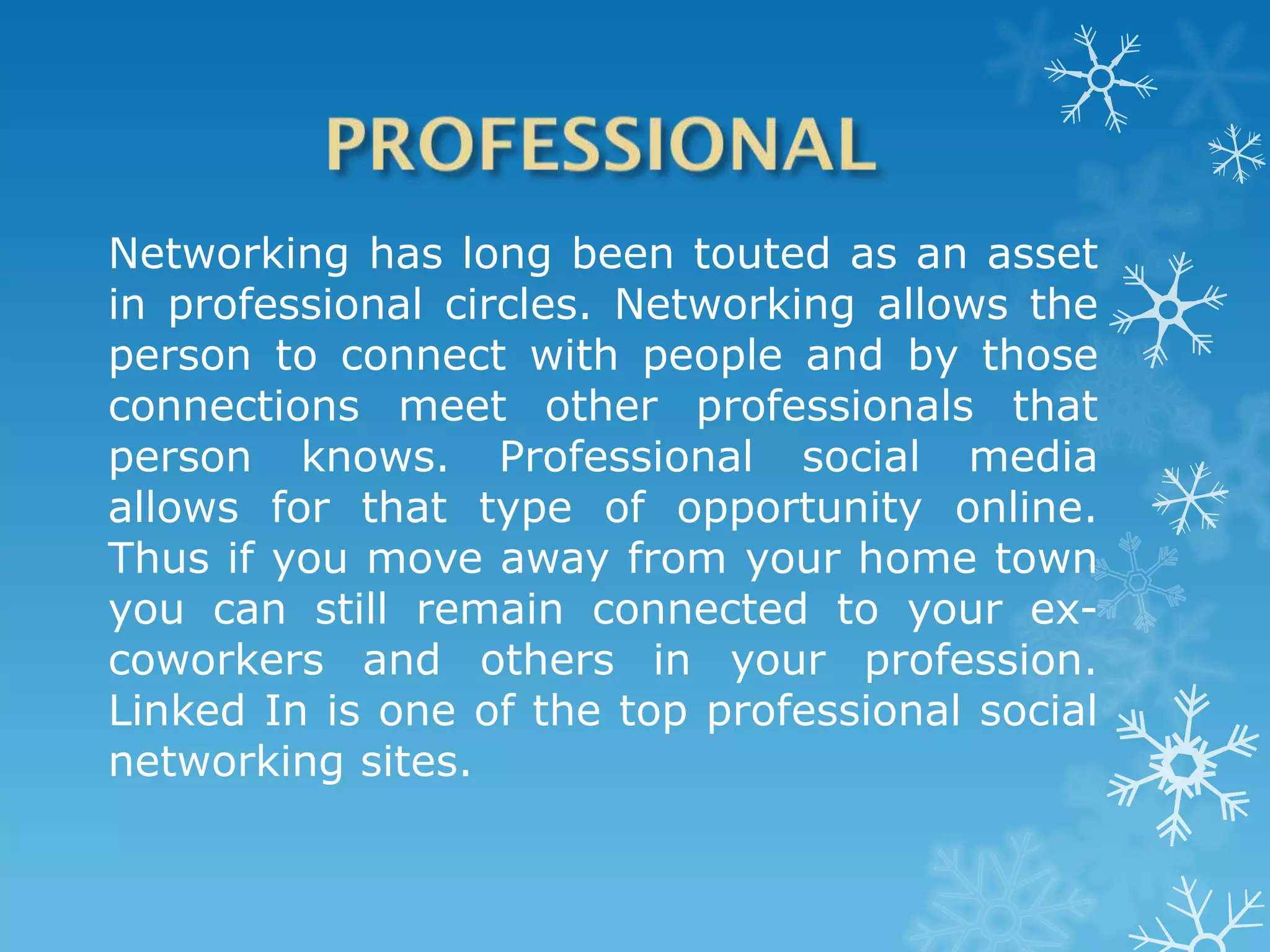 Networking has long been touted as an asset
in professional circles. Networking allows the
person to connect with people and by those
connections meet other professionals that
person knows. Professional social media
allows for that type of opportunity online.
Thus if you move away from your home town
you can still remain connected to your ex-
coworkers and others in your profession.
Linked In is one of the top professional social
networking sites.
 