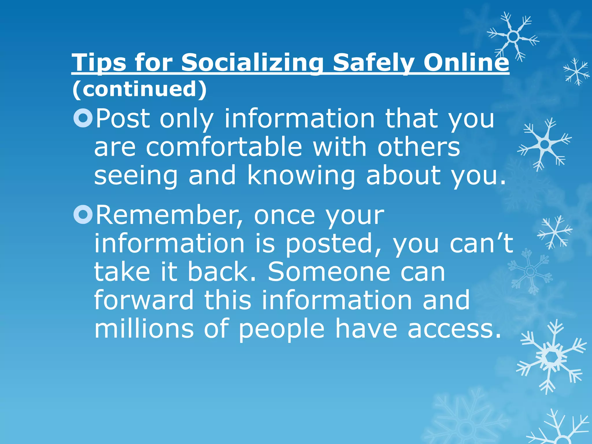 Tips for Socializing Safely Online
(continued)
Post only information that you
 are comfortable with others
 seeing and knowing about you.
Remember, once your
 information is posted, you can’t
 take it back. Someone can
 forward this information and
 millions of people have access.
 