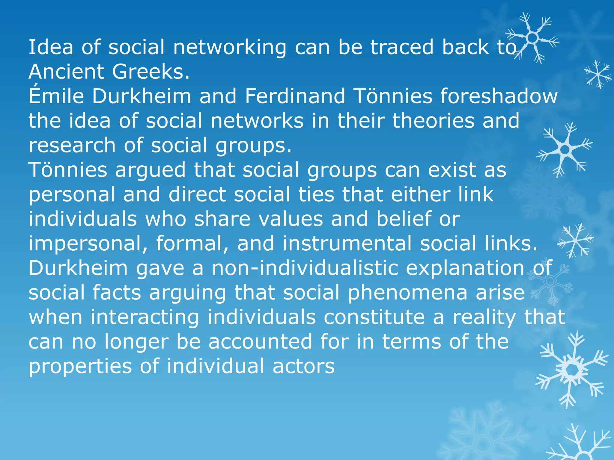 Idea of social networking can be traced back to
Ancient Greeks.
Émile Durkheim and Ferdinand Tönnies foreshadow
the idea of social networks in their theories and
research of social groups.
Tönnies argued that social groups can exist as
personal and direct social ties that either link
individuals who share values and belief or
impersonal, formal, and instrumental social links.
Durkheim gave a non-individualistic explanation of
social facts arguing that social phenomena arise
when interacting individuals constitute a reality that
can no longer be accounted for in terms of the
properties of individual actors
 