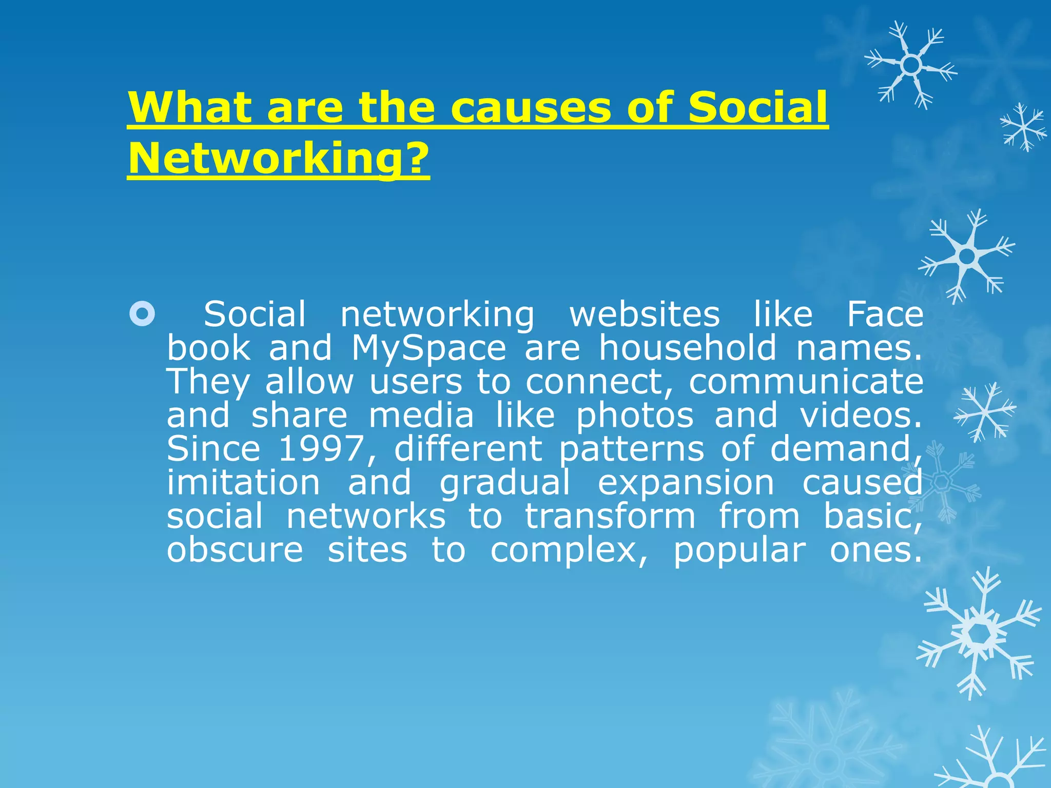 What are the causes of Social
Networking?


     Social networking websites like Face
    book and MySpace are household names.
    They allow users to connect, communicate
    and share media like photos and videos.
    Since 1997, different patterns of demand,
    imitation and gradual expansion caused
    social networks to transform from basic,
    obscure sites to complex, popular ones.
 