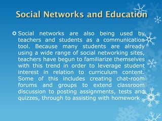  Social networks are also being used by
  teachers and students as a communication
  tool. Because many students are already
  using a wide range of social networking sites,
  teachers have begun to familiarize themselves
  with this trend in order to leverage student
  interest in relation to curriculum content.
  Some of this includes creating chat-room
  forums and groups to extend classroom
  discussion to posting assignments, tests and
  quizzes, through to assisting with homework
 