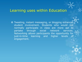 Learning uses within Education


 Tweeting, instant messaging, or blogging enhances
  student involvement. Students who would not
  normally participate in class are more apt to
  partake    through   social   network     services.
  Networking allows participants the opportunity for
  just-in-time learning and higher levels of
  engagement.
 