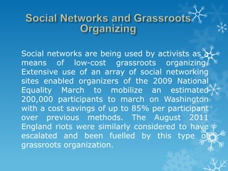 Social networks are being used by activists as a
means of low-cost grassroots organizing.
Extensive use of an array of social networking
sites enabled organizers of the 2009 National
Equality March to mobilize an estimated
200,000 participants to march on Washington
with a cost savings of up to 85% per participant
over previous methods. The August 2011
England riots were similarly considered to have
escalated and been fuelled by this type of
grassroots organization.
 