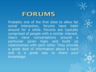 Probably one of the first sites to allow for
social interaction, forums have been
around for a while. Forums are typically
comprised of people with a similar interest.
Users have conversations around a
particular given topic and build up
relationships with each other. They provide
a great deal of information about a topic
and is a great way to share your
knowledge.
 