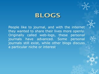 People like to journal, and with the internet
they wanted to share their lives more openly.
Originally called web-logs, these personal
journals have advanced. Some personal
journals still exist, while other blogs discuss
a particular niche or interest.
 